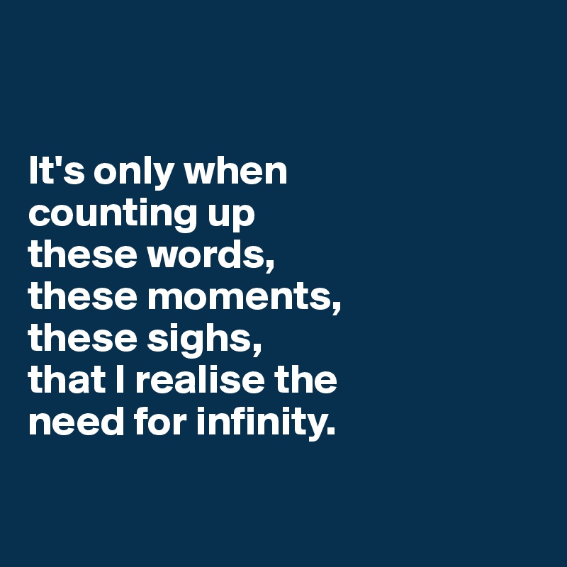 


It's only when 
counting up 
these words, 
these moments, 
these sighs,
that I realise the 
need for infinity.

