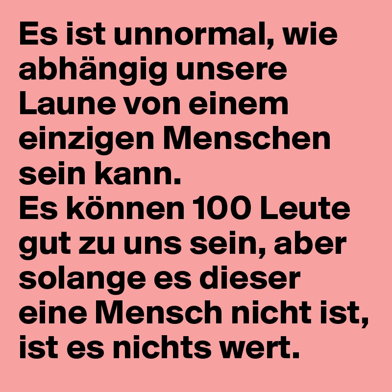 Es ist unnormal, wie abhängig unsere Laune von einem einzigen Menschen sein kann. 
Es können 100 Leute gut zu uns sein, aber solange es dieser eine Mensch nicht ist, ist es nichts wert.