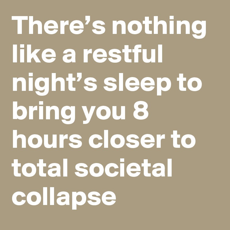 There’s nothing like a restful night’s sleep to bring you 8 hours closer to total societal collapse