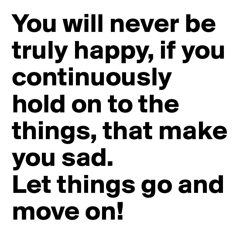 You will never be truly happy, if you continuously hold on to the things, that make you sad.
Let things go and move on!
