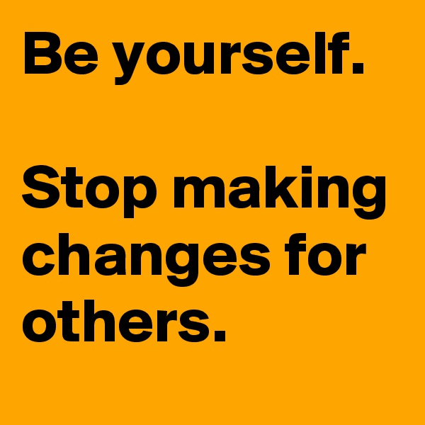 Be yourself.

Stop making changes for others.