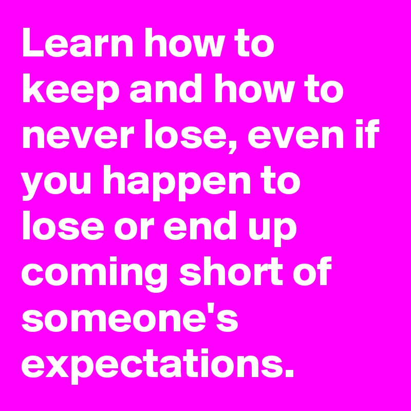 Learn how to keep and how to never lose, even if you happen to lose or end up coming short of someone's expectations.