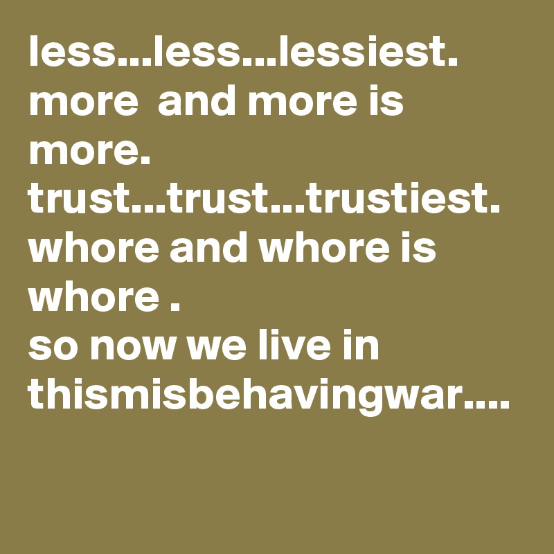 less...less...lessiest. more  and more is more.
trust...trust...trustiest. 
whore and whore is whore .
so now we live in thismisbehavingwar....