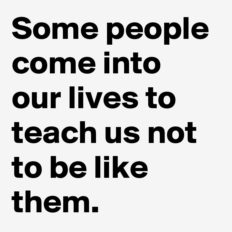 Some people come into our lives to teach us not to be like them.