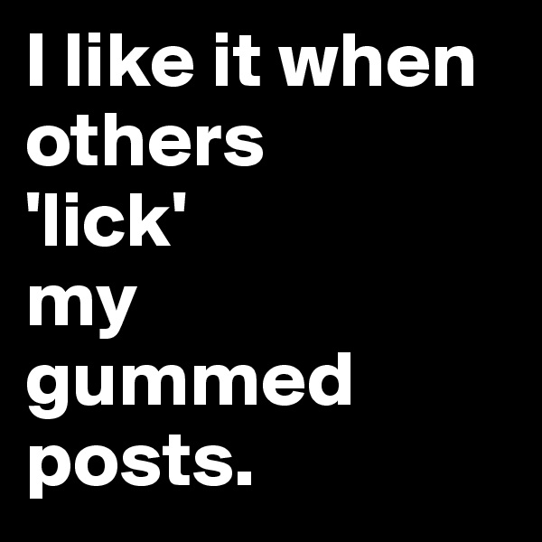 I like it when others 
'lick' 
my 
gummed posts.