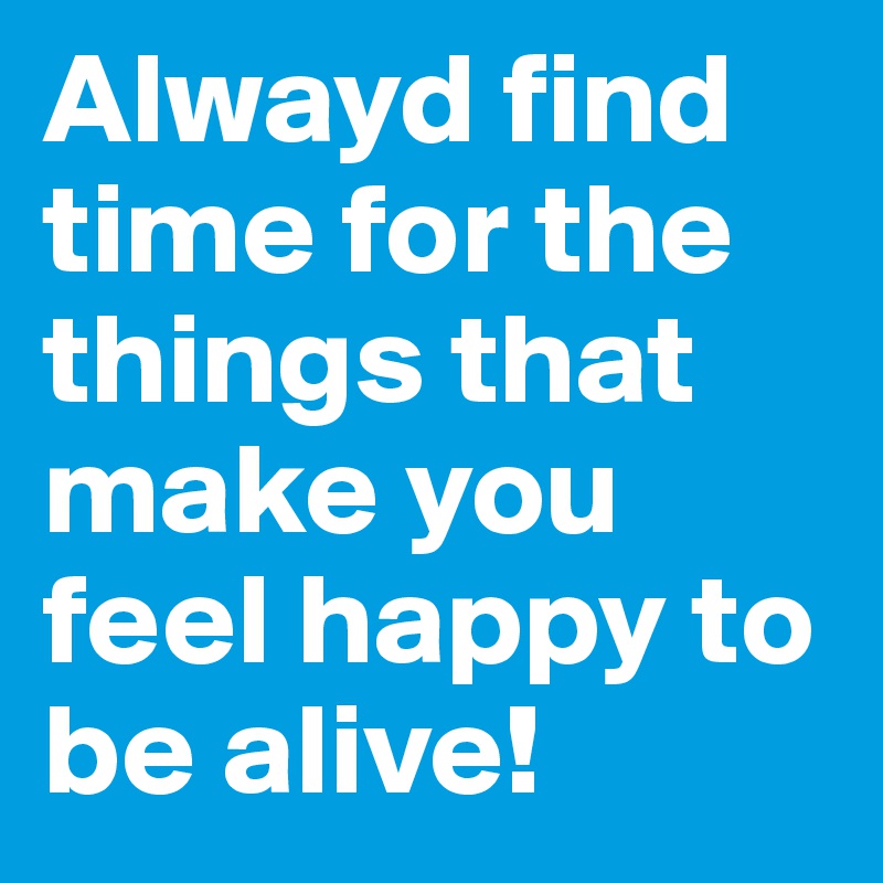 Alwayd find time for the things that make you feel happy to be alive!