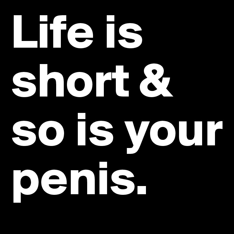 Life is short & so is your penis.
