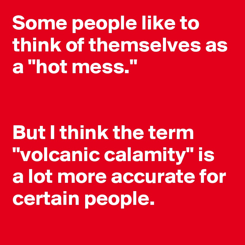 Some people like to think of themselves as a "hot mess."


But I think the term
"volcanic calamity" is a lot more accurate for certain people.
