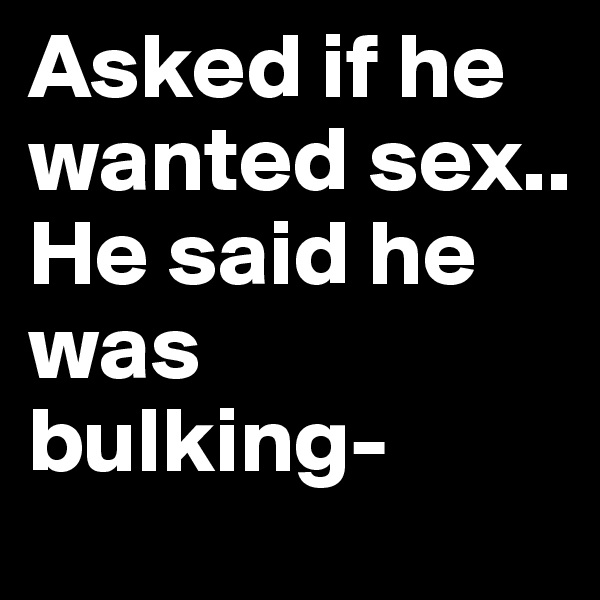 Asked if he wanted sex..
He said he was bulking-