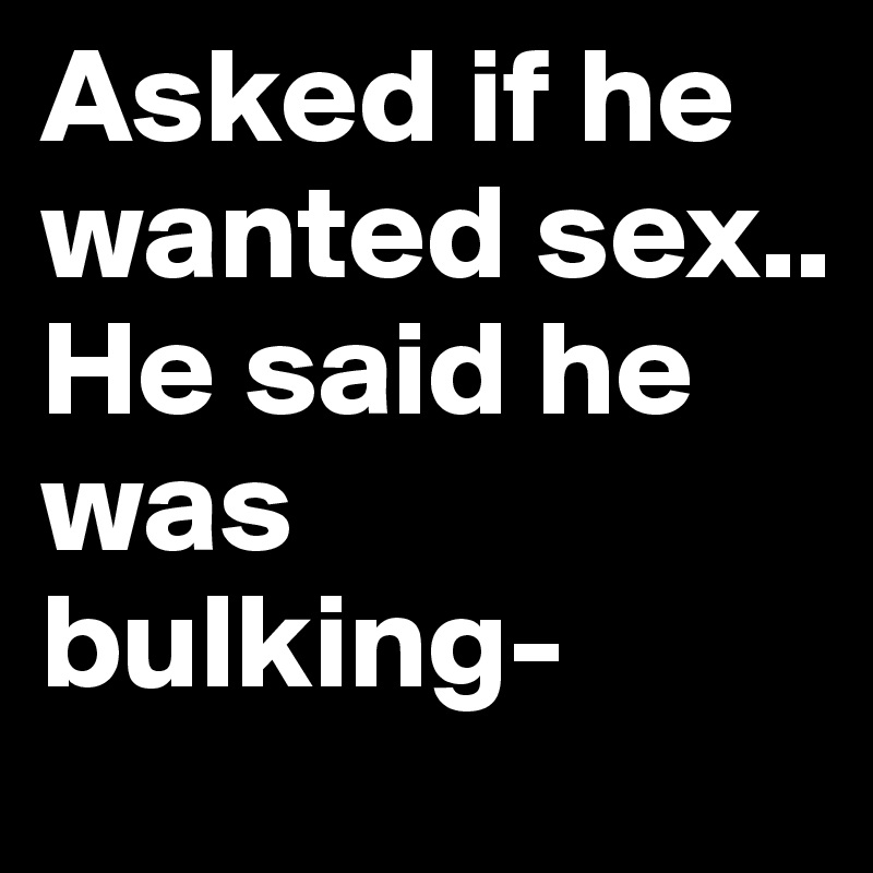Asked if he wanted sex..
He said he was bulking-