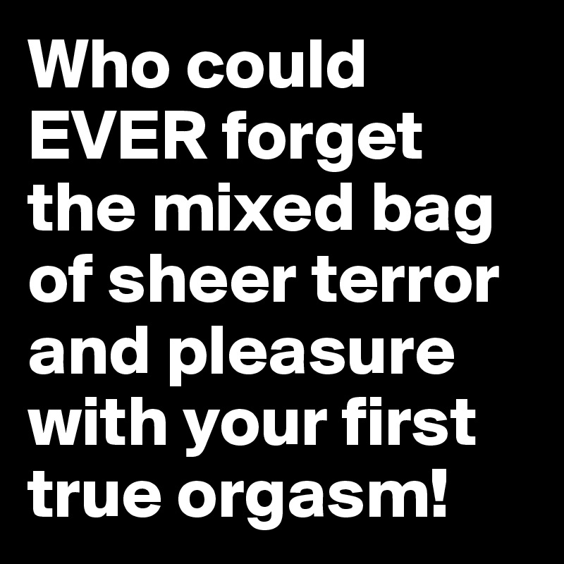 Who could EVER forget the mixed bag of sheer terror and pleasure with your first true orgasm!
