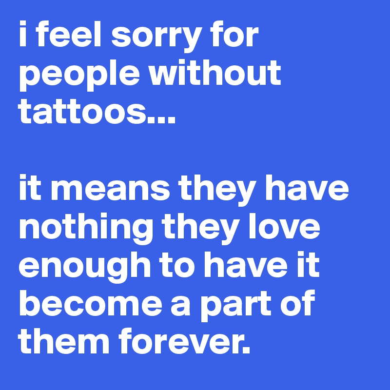 i feel sorry for people without tattoos...

it means they have nothing they love enough to have it become a part of them forever.  