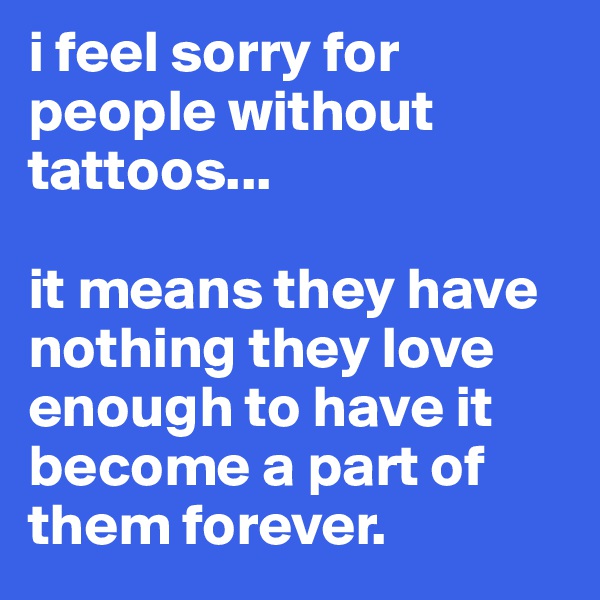 i feel sorry for people without tattoos...

it means they have nothing they love enough to have it become a part of them forever.  
