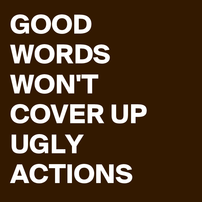 GOOD WORDS WON'T COVER UP UGLY ACTIONS