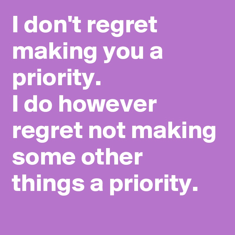 I don't regret making you a priority.
I do however regret not making some other things a priority.