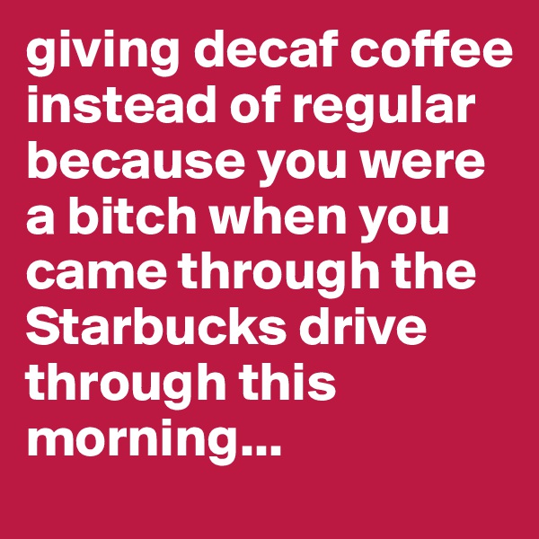 giving decaf coffee instead of regular because you were a bitch when you came through the Starbucks drive through this morning...