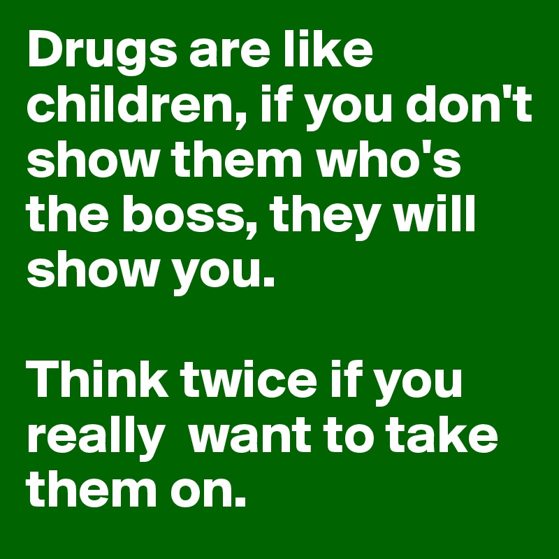 Drugs are like children, if you don't show them who's the boss, they will show you.

Think twice if you really  want to take them on.