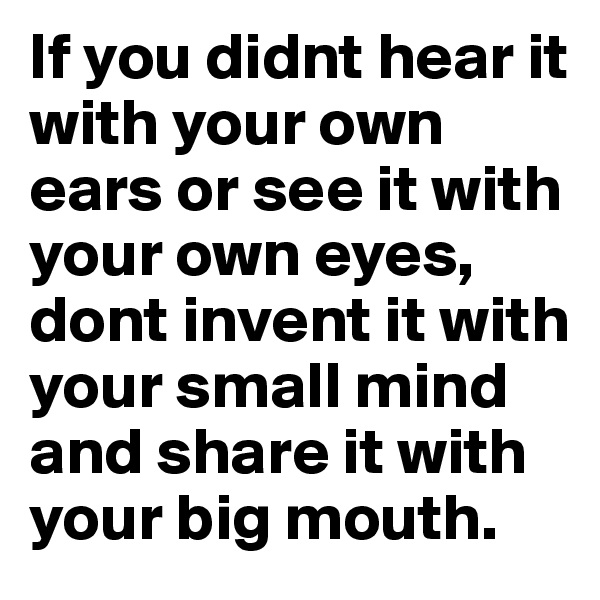 If you didnt hear it with your own ears or see it with your own eyes, dont invent it with your small mind and share it with your big mouth.	