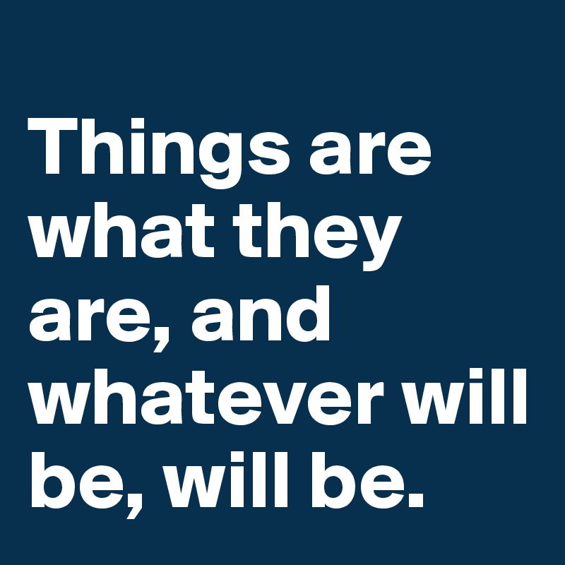 
Things are what they are, and whatever will be, will be.