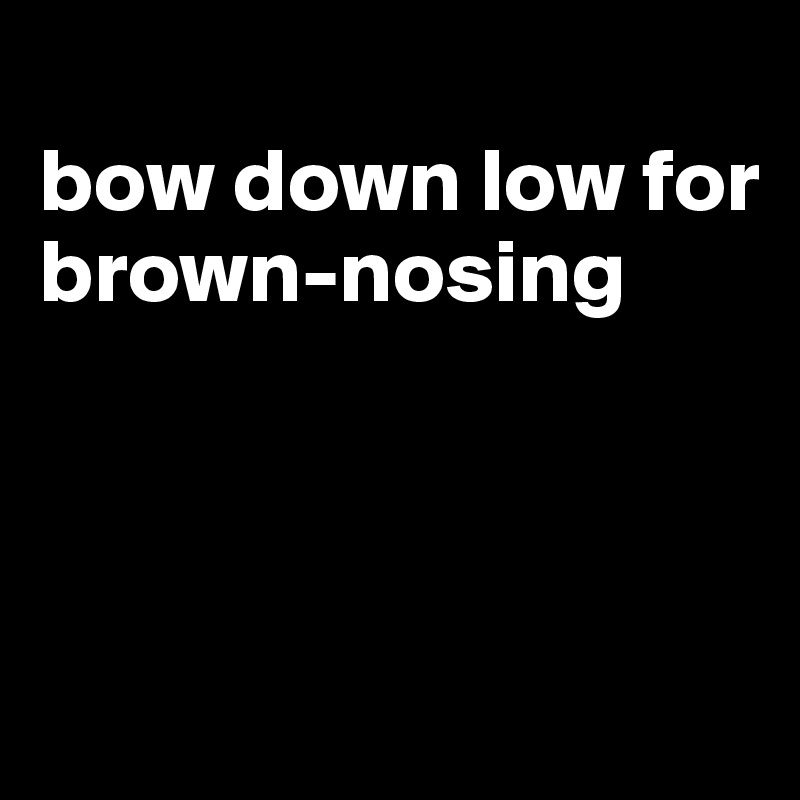 
bow down low for brown-nosing



