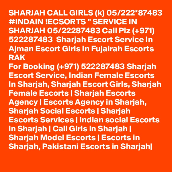 SHARJAH CALL GIRLS (k) 05/222*87483 #INDAIN !ECSORTS " SERVICE IN SHARJAH 05/22287483 Call Plz (+971) 522287483  Sharjah Escort Service In Ajman Escort Girls In Fujairah Escorts RAK 
For Booking (+971) 522287483 Sharjah Escort Service, Indian Female Escorts In Sharjah, Sharjah Escort Girls, Sharjah Female Escorts | Sharjah Escorts Agency | Escorts Agency in Sharjah, Sharjah Social Escorts | Sharjah Escorts Services | Indian social Escorts in Sharjah | Call Girls in Sharjah | Sharjah Model Escorts | Escorts in Sharjah, Pakistani Escorts in Sharjah| 