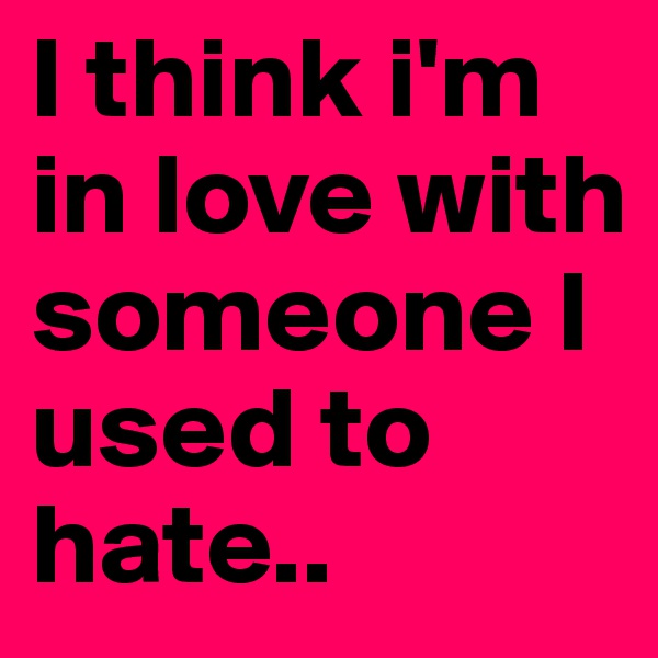 I think i'm in love with someone I used to hate..