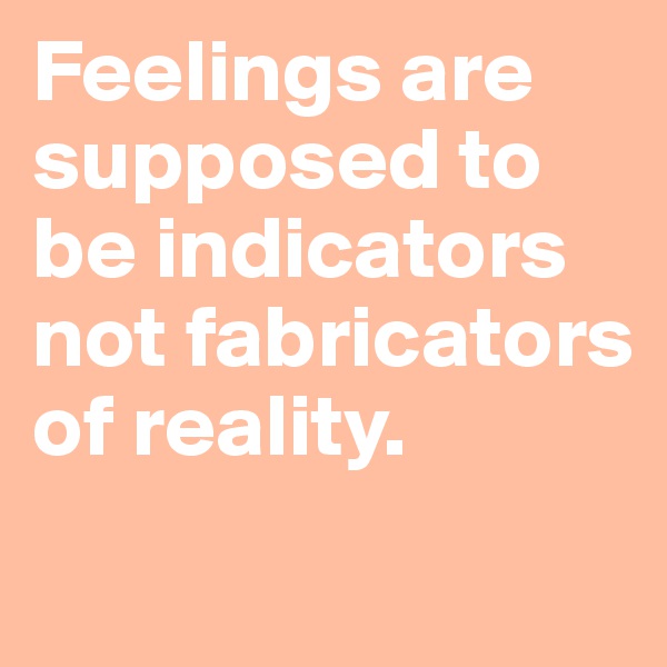 Feelings are supposed to be indicators not fabricators of reality.
