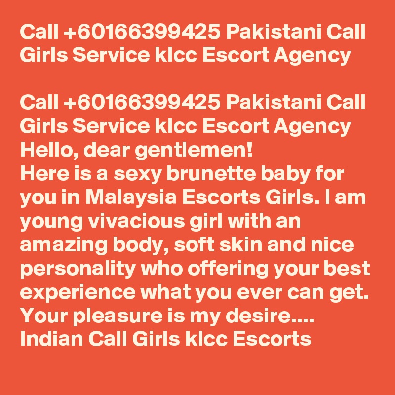 Call +60166399425 Pakistani Call Girls Service klcc Escort Agency

Call +60166399425 Pakistani Call Girls Service klcc Escort Agency Hello, dear gentlemen!
Here is a sexy brunette baby for you in Malaysia Escorts Girls. I am young vivacious girl with an amazing body, soft skin and nice personality who offering your best experience what you ever can get. Your pleasure is my desire.... Indian Call Girls klcc Escorts