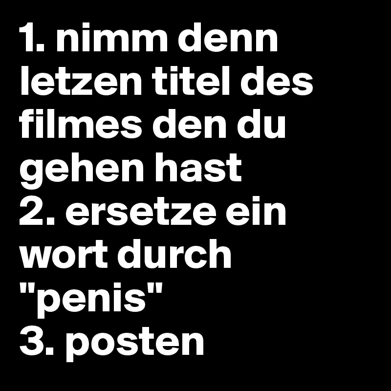 1. nimm denn letzen titel des filmes den du gehen hast
2. ersetze ein wort durch "penis"
3. posten