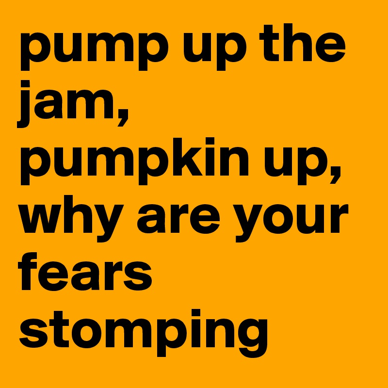 pump up the jam, pumpkin up, why are your fears stomping