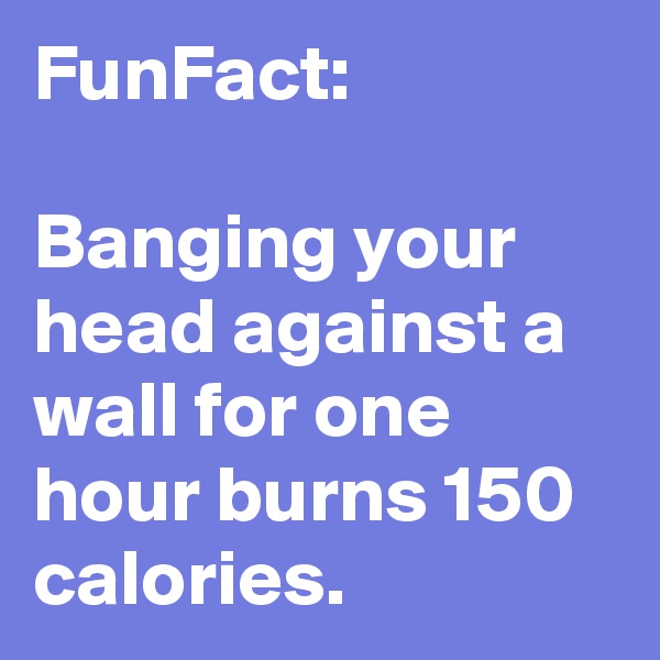 FunFact: 

Banging your head against a wall for one hour burns 150 calories.