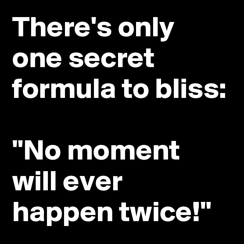 There's only one secret formula to bliss:

"No moment will ever happen twice!"