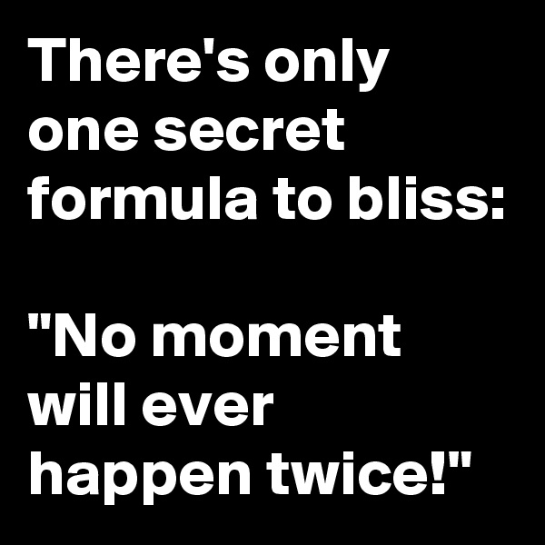 There's only one secret formula to bliss:

"No moment will ever happen twice!"