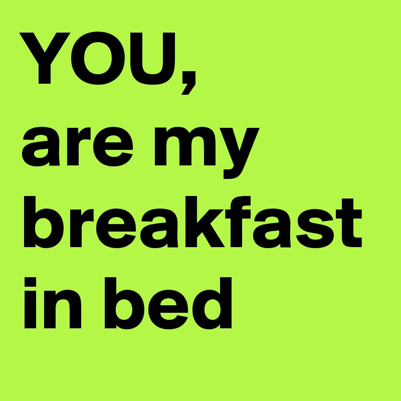 YOU, 
are my breakfast in bed