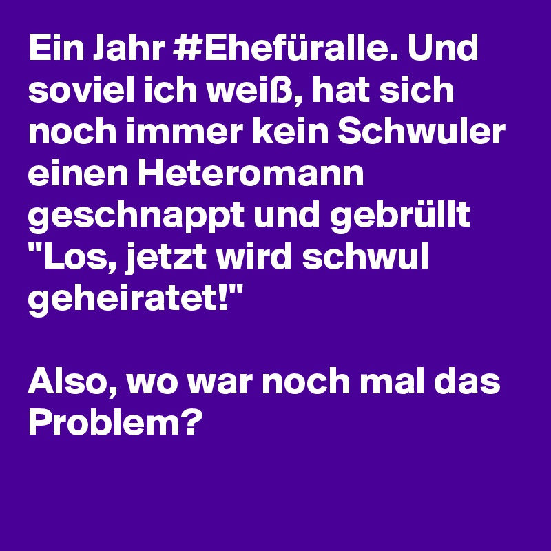 Ein Jahr #Ehefüralle. Und soviel ich weiß, hat sich noch immer kein Schwuler einen Heteromann geschnappt und gebrüllt "Los, jetzt wird schwul geheiratet!"

Also, wo war noch mal das Problem?