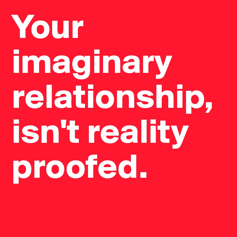 Your imaginary relationship,  isn't reality proofed.
