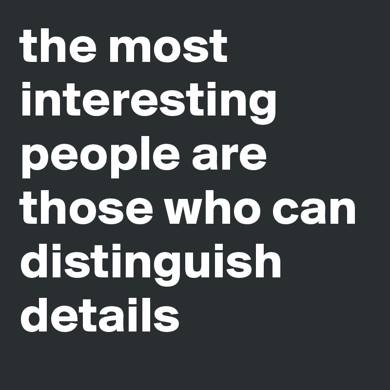 the most interesting people are those who can distinguish details