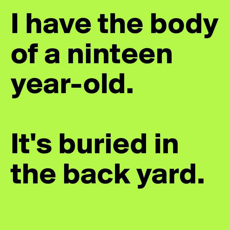 I have the body of a ninteen year-old.

It's buried in the back yard.