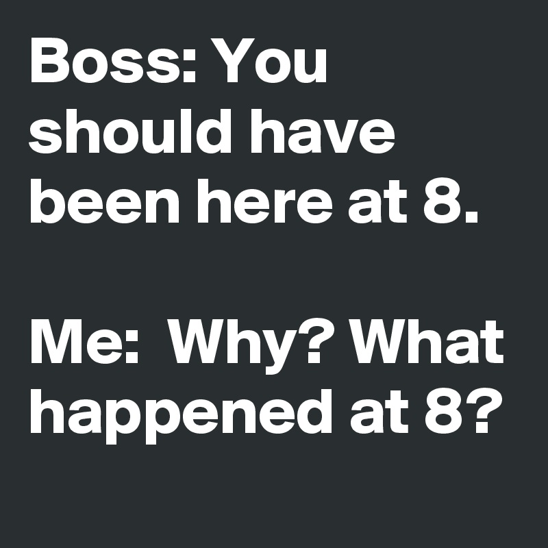 Boss: You should have been here at 8. Me: Why? What happened at 8 ...