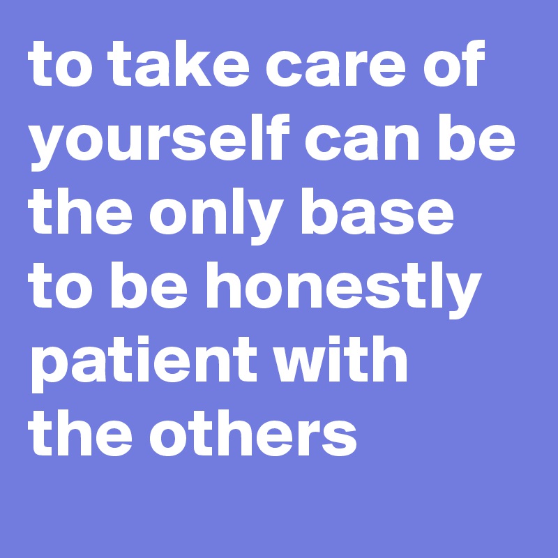 to take care of yourself can be the only base to be honestly patient with the others