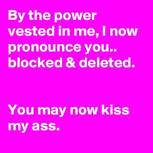 By the power vested in me, I now pronounce you.. blocked & deleted.  
 
 
You may now kiss my ass.