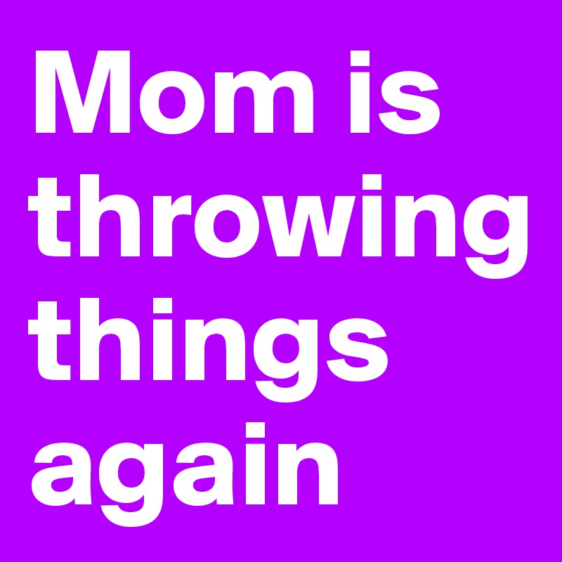 Mom is throwing
things again