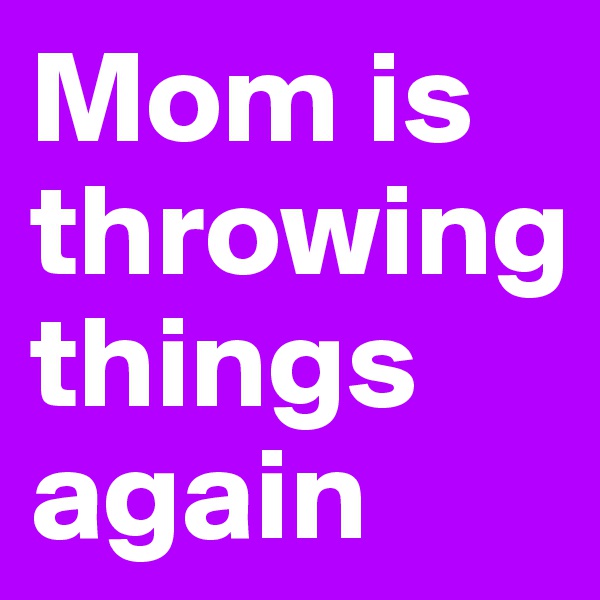 Mom is throwing
things again