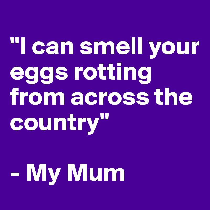 
"I can smell your eggs rotting from across the country" 

- My Mum