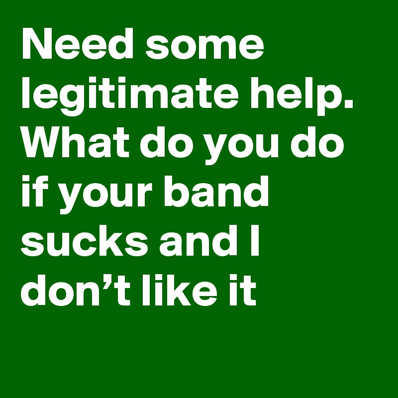 Need some legitimate help. What do you do if your band sucks and I don’t like it