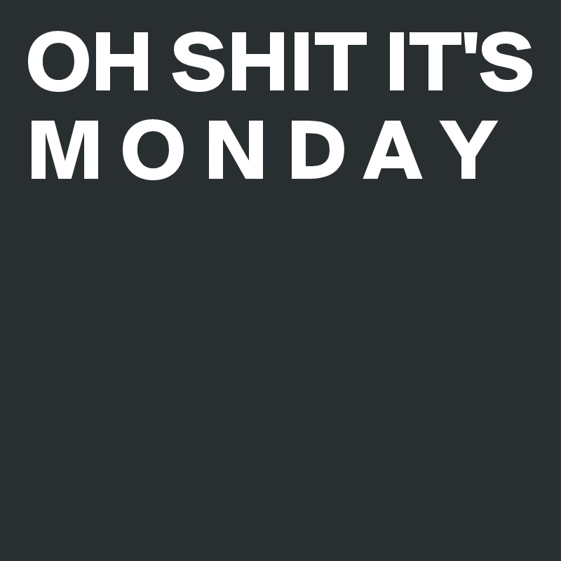 OH SHIT IT'S M O N D A Y


