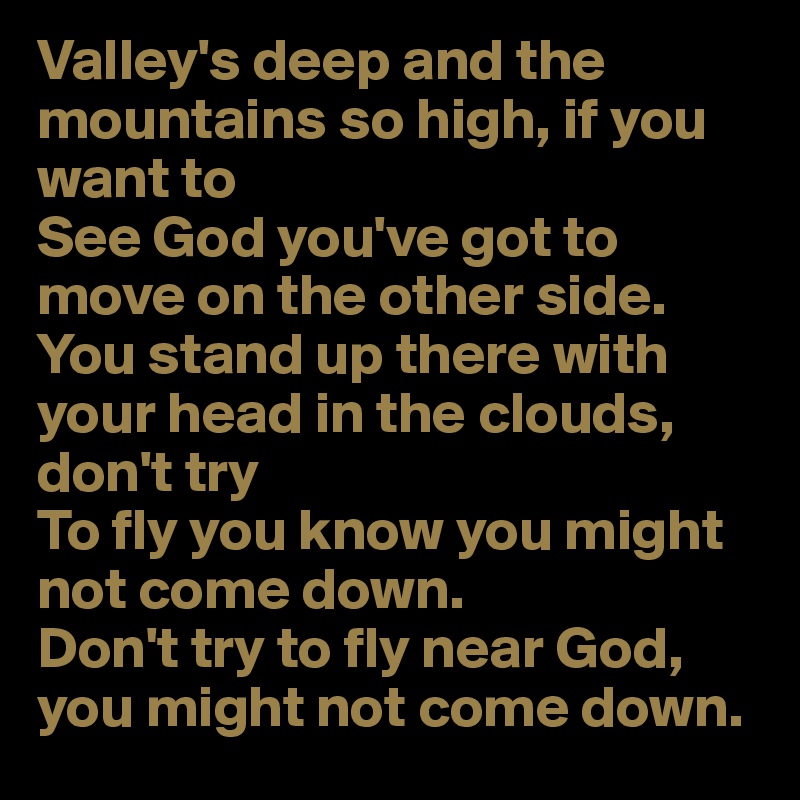 Valley's deep and the mountains so high, if you want to
See God you've got to move on the other side.
You stand up there with your head in the clouds, don't try
To fly you know you might not come down.
Don't try to fly near God, you might not come down.