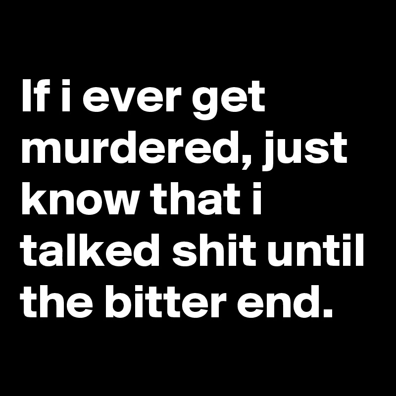 
If i ever get murdered, just know that i talked shit until the bitter end.