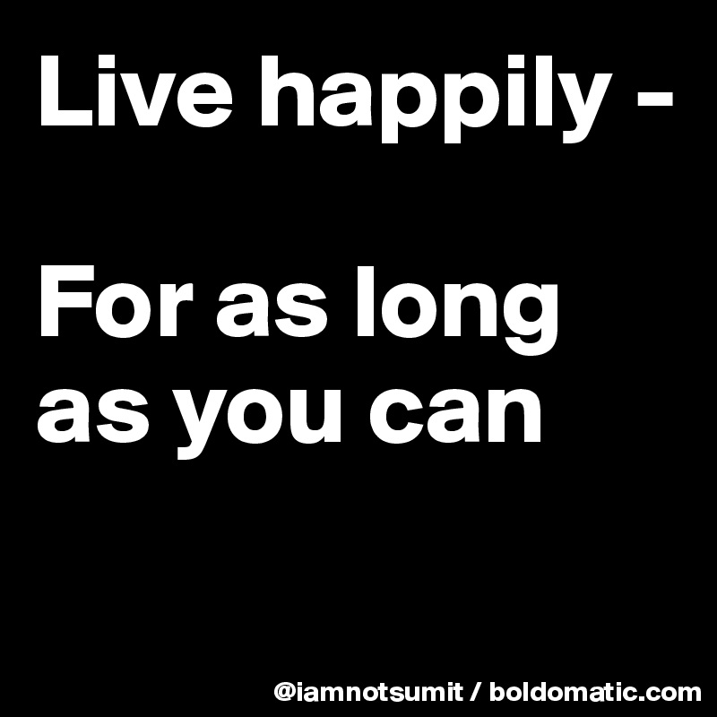 Live happily - 

For as long as you can

