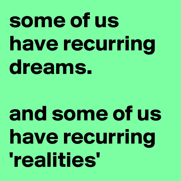 some of us have recurring dreams.

and some of us have recurring 'realities'